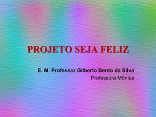 PROJETO SEJA FELIZ E. M. Professor Gilberto Bento da Silva Professora Mônica 
