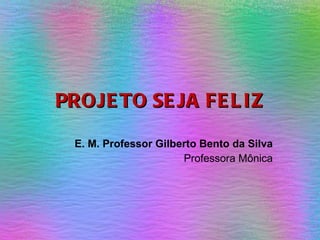 PROJETO SEJA FELIZ E. M. Professor Gilberto Bento da Silva Professora Mônica 