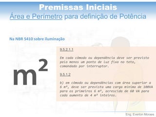 Eng. Everton Moraes
Premissas Iniciais
Área e Perímetro para definição de Potência
9.5.2.1.1
Em cada cômodo ou dependência deve ser previsto
pelo menos um ponto de luz fixo no teto,
comandado por interruptor.
9.5.1.2
b) em cômodo ou dependências com área superior a
6 m², deve ser prevista uma carga mínima de 100VA
para os primeiros 6 m², acrescida de 60 VA para
cada aumento de 4 m² inteiros.
Na NBR 5410 sobre iluminação
 