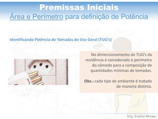 Eng. Everton Moraes
Premissas Iniciais
Área e Perímetro para definição de Potência
No dimensionamento de TUG’s da
residência é considerado o perímetro
do cômodo para a composição de
quantidades mínimas de tomadas.
Obs.: cada tipo de ambiente é tratado
de maneira distinta.
Identificando Potência de Tomadas de Uso Geral (TUG’s)
 