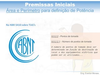 Eng. Everton Moraes
Premissas Iniciais
Área e Perímetro para definição de Potência
9.5.2.2 - Pontos de tomada
9.5.2.2.1 - Número de pontos de tomada
O número de pontos de tomada deve ser
determinado em função da destinação do
local e dos equipamentos elétricos que
podem ser aí utilizados...
Na NBR 5410 sobre TUG’s
 