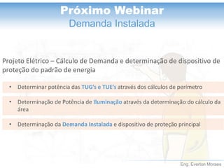 Eng. Everton Moraes
Próximo Webinar
Demanda Instalada
Projeto Elétrico – Cálculo de Demanda e determinação de dispositivo de
proteção do padrão de energia
• Determinar potência das TUG’s e TUE’s através dos cálculos de perímetro
• Determinação de Potência de Iluminação através da determinação do cálculo da
área
• Determinação da Demanda Instalada e dispositivo de proteção principal
 