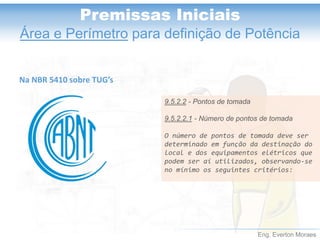 Eng. Everton Moraes
Premissas Iniciais
Área e Perímetro para definição de Potência
Na NBR 5410 sobre TUG’s
9.5.2.2 - Pontos de tomada
9.5.2.2.1 - Número de pontos de tomada
O número de pontos de tomada deve ser
determinado em função da destinação do
local e dos equipamentos elétricos que
podem ser aí utilizados, observando-se
no mínimo os seguintes critérios:
 