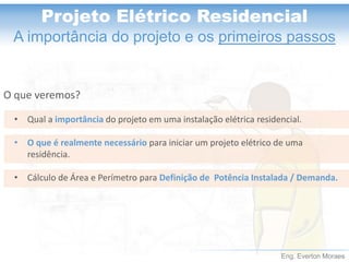 Eng. Everton Moraes
Projeto Elétrico Residencial
A importância do projeto e os primeiros passos
O que veremos?
• Qual a importância do projeto em uma instalação elétrica residencial.
• O que é realmente necessário para iniciar um projeto elétrico de uma
residência.
• Cálculo de Área e Perímetro para Definição de Potência Instalada / Demanda.
 