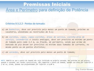 Eng. Everton Moraes
Premissas Iniciais
Área e Perímetro para definição de Potência
a) em banheiros, deve ser previsto pelo menos um ponto de tomada, próximo ao
lavatório, atendidas as restrições de 9.1;
b) em cozinhas, copas, copas-cozinhas, áreas de serviço, cozinha-área de
serviço, lavanderias e locais análogos, deve ser previsto no mínimo um ponto
de tomada para cada 3,5 m, ou fração, de perímetro, sendo que acima da
bancada da pia devem ser previstas no mínimo duas tomadas de corrente, no
mesmo ponto ou em pontos distintos;
c) em varandas, deve ser previsto pelo menos um ponto de tomada;
Critérios 9.5.2.2 - Pontos de tomada:
NOTA: Admite-se que o ponto de tomada não seja instalado na própria varanda, mas próximo ao seu acesso,
quando a varanda, por razões construtivas, não comportar o ponto de tomada, quando sua área for inferior a
2 m2 ou, ainda, quando sua profundidade for inferior a 0,80 m.
 