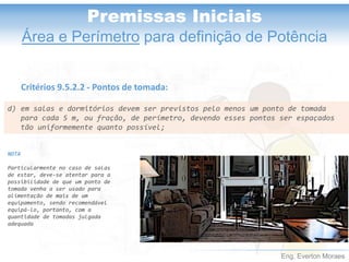 Eng. Everton Moraes
Premissas Iniciais
Área e Perímetro para definição de Potência
d) em salas e dormitórios devem ser previstos pelo menos um ponto de tomada
para cada 5 m, ou fração, de perímetro, devendo esses pontos ser espaçados
tão uniformemente quanto possível;
Critérios 9.5.2.2 - Pontos de tomada:
NOTA
Particularmente no caso de salas
de estar, deve-se atentar para a
possibilidade de que um ponto de
tomada venha a ser usado para
alimentação de mais de um
equipamento, sendo recomendável
equipá-lo, portanto, com a
quantidade de tomadas julgada
adequada
 