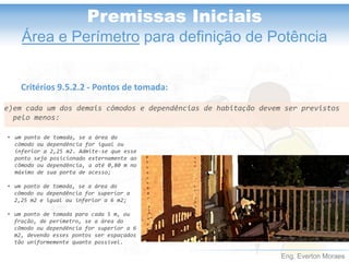 Eng. Everton Moraes
Premissas Iniciais
Área e Perímetro para definição de Potência
Critérios 9.5.2.2 - Pontos de tomada:
e)em cada um dos demais cômodos e dependências de habitação devem ser previstos
pelo menos:
• um ponto de tomada, se a área do
cômodo ou dependência for igual ou
inferior a 2,25 m2. Admite-se que esse
ponto seja posicionado externamente ao
cômodo ou dependência, a até 0,80 m no
máximo de sua porta de acesso;
• um ponto de tomada, se a área do
cômodo ou dependência for superior a
2,25 m2 e igual ou inferior a 6 m2;
• um ponto de tomada para cada 5 m, ou
fração, de perímetro, se a área do
cômodo ou dependência for superior a 6
m2, devendo esses pontos ser espaçados
tão uniformemente quanto possível.
 