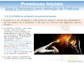 Eng. Everton Moraes
Premissas Iniciais
Área e Perímetro para definição de Potência
9.5.2.2.2 Potências atribuíveis aos pontos de tomada
• A potência a ser atribuída a cada ponto de tomada é função dos equipamentos
que ele poderá vir a alimentar e não deve ser inferior aos seguintes valores
mínimos:
a) em banheiros, cozinhas, copas, copas-
cozinhas, áreas de serviço,
lavanderias e locais análogos, no
mínimo 600 VA por ponto de tomada,
até três pontos, e 100 VA por ponto
para os excedentes, considerando-se
cada um desses ambientes
separadamente. Quando o total de
tomadas no conjunto desses ambientes
for superior a seis pontos, admite-se
que o critério de atribuição de
potências seja de no mínimo 600 VA
por ponto de tomada, até dois pontos,
e 100 VA por ponto para os
excedentes, sempre considerando cada
um dos ambientes separadamente;
b) nos demais cômodos ou dependências,
no mínimo 100 VA por ponto de tomada.
 
