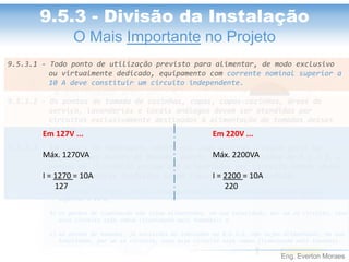 Eng. Everton Moraes
9.5.3.1 - Todo ponto de utilização previsto para alimentar, de modo exclusivo
ou virtualmente dedicado, equipamento com corrente nominal superior a
10 A deve constituir um circuito independente.
9.5.3.2 - Os pontos de tomada de cozinhas, copas, copas-cozinhas, áreas de
serviço, lavanderias e locais análogos devem ser atendidos por
circuitos exclusivamente destinados à alimentação de tomadas desses
locais.
9.5.3.3 - Em locais de habitação, admite-se, como exceção à regra geral de
4.2.5.5, que pontos de tomada, exceto aqueles indicados em 9.5.3.2, e
pontos de iluminação possam ser alimentados por circuito comum, desde
que as seguintes condições sejam simultaneamente atendidas:
a) a corrente de projeto (IB) do circuito comum (iluminação mais tomadas) não deve ser
superior a 16 A;
b) os pontos de iluminação não sejam alimentados, em sua totalidade, por um só circuito, caso
esse circuito seja comum (iluminação mais tomadas); e
c) os pontos de tomadas, já excluídos os indicados em 9.5.3.2, não sejam alimentados, em sua
totalidade, por um só circuito, caso esse circuito seja comum (iluminação mais tomadas)..
9.5.3 - Divisão da Instalação
O Mais Importante no Projeto
Em 127V ...
Máx. 1270VA
I = 1270 = 10A
127
Em 220V ...
Máx. 2200VA
I = 2200 = 10A
220
 