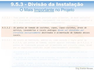 Eng. Everton Moraes
9.5.3.1 - Todo ponto de utilização previsto para alimentar, de modo exclusivo
ou virtualmente dedicado, equipamento com corrente nominal superior a
10 A deve constituir um circuito independente.
9.5.3.2 - Os pontos de tomada de cozinhas, copas, copas-cozinhas, áreas de
serviço, lavanderias e locais análogos devem ser atendidos por
circuitos exclusivamente destinados à alimentação de tomadas desses
locais.
9.5.3.3 - Em locais de habitação, admite-se, como exceção à regra geral de
4.2.5.5, que pontos de tomada, exceto aqueles indicados em 9.5.3.2, e
pontos de iluminação possam ser alimentados por circuito comum, desde
que as seguintes condições sejam simultaneamente atendidas:
a) a corrente de projeto (IB) do circuito comum (iluminação mais tomadas) não deve ser
superior a 16 A;
b) os pontos de iluminação não sejam alimentados, em sua totalidade, por um só circuito, caso
esse circuito seja comum (iluminação mais tomadas); e
c) os pontos de tomadas, já excluídos os indicados em 9.5.3.2, não sejam alimentados, em sua
totalidade, por um só circuito, caso esse circuito seja comum (iluminação mais tomadas)..
9.5.3 - Divisão da Instalação
O Mais Importante no Projeto
 