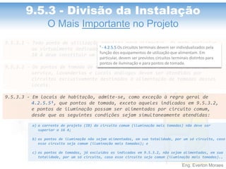 Eng. Everton Moraes
9.5.3.1 - Todo ponto de utilização previsto para alimentar, de modo exclusivo
ou virtualmente dedicado, equipamento com corrente nominal superior a
10 A deve constituir um circuito independente.
9.5.3.2 - Os pontos de tomada de cozinhas, copas, copas-cozinhas, áreas de
serviço, lavanderias e locais análogos devem ser atendidos por
circuitos exclusivamente destinados à alimentação de tomadas desses
locais.
9.5.3.3 - Em locais de habitação, admite-se, como exceção à regra geral de
4.2.5.5¹, que pontos de tomada, exceto aqueles indicados em 9.5.3.2,
e pontos de iluminação possam ser alimentados por circuito comum,
desde que as seguintes condições sejam simultaneamente atendidas:
a) a corrente de projeto (IB) do circuito comum (iluminação mais tomadas) não deve ser
superior a 16 A;
b) os pontos de iluminação não sejam alimentados, em sua totalidade, por um só circuito, caso
esse circuito seja comum (iluminação mais tomadas); e
c) os pontos de tomadas, já excluídos os indicados em 9.5.3.2, não sejam alimentados, em sua
totalidade, por um só circuito, caso esse circuito seja comum (iluminação mais tomadas)..
9.5.3 - Divisão da Instalação
O Mais Importante no Projeto
¹ - 4.2.5.5 Os circuitos terminais devem ser individualizados pela
função dos equipamentos de utilização que alimentam. Em
particular, devem ser previstos circuitos terminais distintos para
pontos de iluminação e para pontos de tomada.
 
