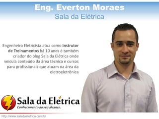 Eng. Everton Moraes
Eng. Everton Moraes
Sala da Elétrica
Engenheiro Eletricista atua como Instrutor
de Treinamentos há 10 anos é também
criador do blog Sala da Elétrica onde
veicula conteúdo da área técnica e cursos
para profissionais que atuam na área da
eletroeletrônica
http://www.saladaeletrica.com.br
 