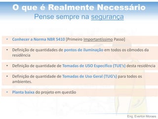 Eng. Everton Moraes 
O que é Realmente Necessário 
Pense sempre na segurança 
•Conhecer a Norma NBR 5410[Primeiro ImportantíssimoPasso] 
•Definição de quantidades de pontos de iluminação em todos os cômodos da residência 
•Definição de quantidade de Tomadas de USO Específico (TUE’s) desta residência 
•Definição de quantidade de Tomadas de Uso Geral (TUG’s) para todos os ambientes. 
•Planta baixa do projeto em questão  