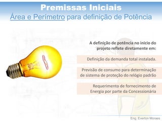 Eng. Everton Moraes 
Premissas Iniciais 
Área e Perímetropara definição de Potência 
A definição de potência no inicio do projeto reflete diretamente em: 
Definição da demanda total instalada. 
Previsão de consumo para determinação de sistema de proteção do relógio padrão 
Requerimento de fornecimento de Energia por parte da Concessionária  