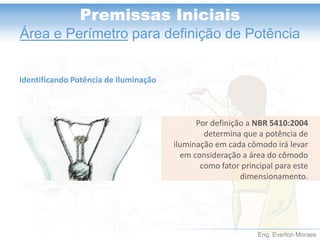 Eng. Everton Moraes 
Premissas Iniciais 
Área e Perímetropara definição de Potência 
Por definição a NBR 5410:2004 determina que a potência de iluminação em cada cômodo irá levar em consideração a área do cômodo como fator principal para este dimensionamento. 
Identificando Potência de Iluminação  