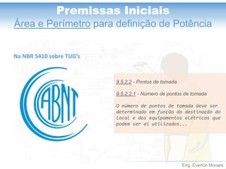 Eng. Everton Moraes 
Premissas Iniciais 
Área e Perímetropara definição de Potência 
9.5.2.2-Pontos de tomada 
9.5.2.2.1-Número de pontos de tomada 
O número de pontos de tomada deve ser determinado em função da destinação do local e dos equipamentos elétricos que podem ser aí utilizados... 
Na NBR 5410 sobre TUG’s  
