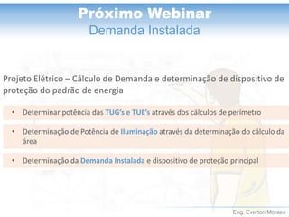 Eng. Everton Moraes 
Próximo Webinar 
Demanda Instalada 
Projeto Elétrico –Cálculo de Demanda e determinação de dispositivo de proteção do padrão de energia 
•Determinar potência das TUG’se TUE’satravés dos cálculos de perímetro 
•Determinação de Potência deIluminaçãoatravés da determinação do cálculo da área 
•Determinação da Demanda Instalada e dispositivo de proteção principal  