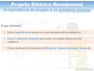 Eng. Everton Moraes 
Projeto Elétrico Residencial 
A importância do projeto e os primeiros passos 
O que veremos? 
•Qual a importânciado projeto em uma instalação elétrica residencial. 
•O que é realmente necessário para iniciar um projeto elétrico de uma residência. 
•Cálculo de Área e Perímetro para Definição de Potência Instalada / Demanda.  