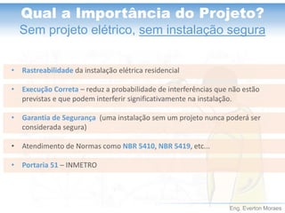 Eng. Everton Moraes 
Qual a Importância do Projeto? 
Sem projeto elétrico, sem instalação segura 
v 
•Rastreabilidadeda instalação elétrica residencial 
•Execução Correta –reduz a probabilidade de interferências que não estão previstas e que podem interferir significativamente na instalação. 
•Garantia de Segurança (uma instalação sem um projeto nunca poderá ser considerada segura) 
•Atendimento de Normas como NBR 5410, NBR 5419, etc... 
•Portaria 51 –INMETRO  