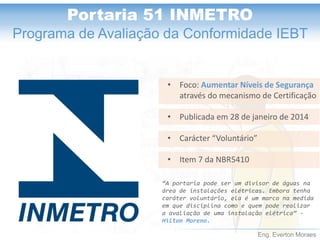 Eng. Everton Moraes 
Portaria 51 INMETRO 
Programa de Avaliação da Conformidade IEBT 
•Foco: Aumentar Níveis de Segurança através do mecanismo de Certificação 
•Publicada em 28 de janeiro de 2014 
•Carácter “Voluntário” 
•Item 7 da NBR5410 
“A portaria pode ser um divisor de águas na área de instalações elétricas. Embora tenha caráter voluntário, ela é um marco na medida em que disciplina como e quem pode realizar a avaliação de uma instalação elétrica” - Hilton Moreno.  