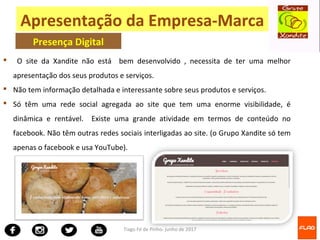 Tiago Fé de Pinho- junho de 2017
 O site da Xandite não está bem desenvolvido , necessita de ter uma melhor
apresentação dos seus produtos e serviços.
 Não tem informação detalhada e interessante sobre seus produtos e serviços.
 Só têm uma rede social agregada ao site que tem uma enorme visibilidade, é
dinâmica e rentável. Existe uma grande atividade em termos de conteúdo no
facebook. Não têm outras redes sociais interligadas ao site. (o Grupo Xandite só tem
apenas o facebook e usa YouTube).
Apresentação da Empresa-Marca
Presença Digital
 