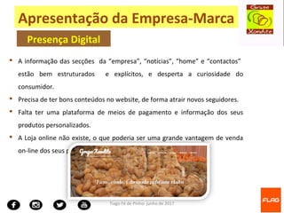 Tiago Fé de Pinho- junho de 2017
 A informação das secções da “empresa”, “notícias”, “home” e “contactos”
estão bem estruturados e explícitos, e desperta a curiosidade do
consumidor.
 Precisa de ter bons conteúdos no website, de forma atrair novos seguidores.
 Falta ter uma plataforma de meios de pagamento e informação dos seus
produtos personalizados.
 A Loja online não existe, o que poderia ser uma grande vantagem de venda
on-line dos seus produtos e serviços para seus os clientes;
Apresentação da Empresa-Marca
Presença Digital
 