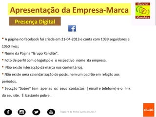 Tiago Fé de Pinho- junho de 2017
 A página no facebook foi criada em 21-04-2013 e conta com 1039 seguidores e
1060 likes;
 Nome da Página “Grupo Xandite”.
 Foto de perfil com o logotipo e o respectivo nome da empresa.
 Não existe interacção da marca nos comentários.
 Não existe uma calendarização de posts, nem um padrão em relação aos
períodos.
 Seccção “Sobre” tem apenas os seus contactos ( email e telefone) e o link
do seu site. É bastante pobre .
Apresentação da Empresa-Marca
Presença Digital
 