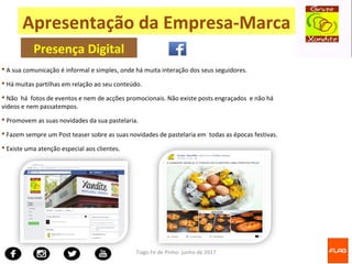 Tiago Fé de Pinho- junho de 2017
 A sua comunicação é informal e simples, onde há muita interação dos seus seguidores.
 Há muitas partilhas em relação ao seu conteúdo.
 Não há fotos de eventos e nem de acções promocionais. Não existe posts engraçados e não há
videos e nem passatempos.
 Promovem as suas novidades da sua pastelaria.
 Fazem sempre um Post teaser sobre as suas novidades de pastelaria em todas as épocas festivas.
 Existe uma atenção especial aos clientes.
Apresentação da Empresa-Marca
Presença Digital
 