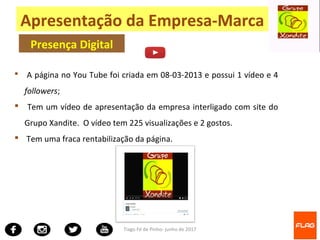 Tiago Fé de Pinho- junho de 2017
 A página no You Tube foi criada em 08-03-2013 e possui 1 vídeo e 4
followers;
 Tem um vídeo de apresentação da empresa interligado com site do
Grupo Xandite. O vídeo tem 225 visualizações e 2 gostos.
 Tem uma fraca rentabilização da página.
Apresentação da Empresa-Marca
Presença Digital
 