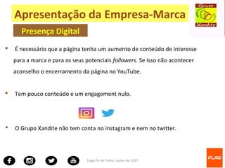 Tiago Fé de Pinho- Junho de 2017
Apresentação da Empresa-Marca
Presença Digital
 O Grupo Xandite não tem conta no instagram e nem no twitter.
 É necessário que a página tenha um aumento de conteúdo de interesse
para a marca e para os seus potenciais followers. Se isso não acontecer
aconselho o encerramento da página no YouTube.
 Tem pouco conteúdo e um engagement nulo.
 