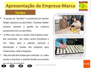 Tiago Fé de Pinho- junho de 2017
 A equipa da “Xandite” é constituído por Senhor
Hélder Caetano e os dois filhos . O Senhor Hélder
caetano controla a gestão da empresa
juntamente com um dos filhos.
 O filho mais novo, o senhor Júlio Caetano trata
dos conteúdos das redes sociais (Facebook e
You Tube), gere o website, controla a
distribuição e vendas dos produtos para
restaurantes, cafés e hospitais.
 Mas ele não têm tempo para controlar as redes
sociais e actualizar o website devido ao aumento
de volume de trabalho.
Apresentação da Empresa-Marca
Equipa
 