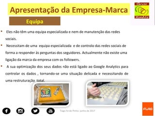 Tiago Fé de Pinho- junho de 2017
 Eles não têm uma equipa especializada e nem de manutenção das redes
sociais.
 Necessitam de uma equipa especializada e de controlo das redes sociais de
forma a responder ás perguntas dos seguidores. Actualmente não existe uma
ligação da marca da empresa com os followers.
 A sua optimização dos seus dados não está ligado ao Google Analytics para
controlar os dados , tornando-se uma situação delicada e necessitando de
uma restruturação total.
Apresentação da Empresa-Marca
Equipa
 