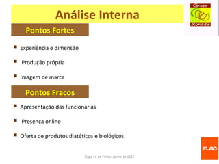 Tiago Fé de Pinho- Junho de 2017
Análise Interna
 Experiência e dimensão
 Produção própria
 Imagem de marca
Pontos Fortes
Pontos Fracos
 Apresentação das funcionárias
 Presença online
 Oferta de produtos diatéticos e biológicos
 