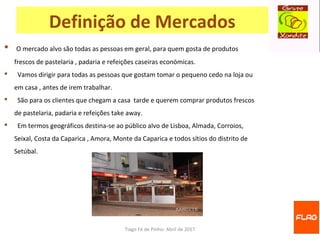 Tiago Fé de Pinho- Abril de 2017
Definição de Mercados
 O mercado alvo são todas as pessoas em geral, para quem gosta de produtos
frescos de pastelaria , padaria e refeições caseiras económicas.
 Vamos dirigir para todas as pessoas que gostam tomar o pequeno cedo na loja ou
em casa , antes de irem trabalhar.
 São para os clientes que chegam a casa tarde e querem comprar produtos frescos
de pastelaria, padaria e refeições take away.
 Em termos geográficos destina-se ao público alvo de Lisboa, Almada, Corroios,
Seixal, Costa da Caparica , Amora, Monte da Caparica e todos sítios do distrito de
Setúbal.
 