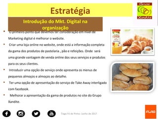 Tiago Fé de Pinho- Junho de 2017
Estratégia
Introdução do Mkt. Digital na
organização
 O primeiro ponto que devemos ter consideração em nível de
Marketing digital é melhorar o website.
 Criar uma loja online no website, onde está a informação completa
da gama dos produtos de pastelaria , pão e refeições. Onde será
uma grande vantagem de venda online dos seus serviços e produtos
para os seus clientes.
 Introduzir uma opção de serviço onde apresenta os menus de
pequenos almoços e almoços ao detalhe.
 Ter uma opção de apresentação do serviço de Take Away interligado
com facebook.
 Melhorar a apresentação da gama de produtos no site do Grupo
Xandite.
 