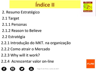 2. Resumo Estratégico
2.1 Target
2.1.1 Personas
2.1.2 Reason to Believe
2.2 Estratégia
2.2.1 Introdução do MKT. na organização
2.2.2 Como atrair o Mercado
2.2.3 Why will it work?
2.2.4 Acrescentar valor on-line
Tiago Fé de Pinho- Junho de 2017
Índice II
 