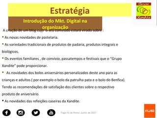 Tiago Fé de Pinho- Junho de 2017
Estratégia
Introdução do Mkt. Digital na
organização
A criação de um blog cujo o seu conteúdo estará virado sobre :
 As novas novidades de pastelaria.
 As variedades tradicionais de produtos de padaria, produtos integrais e
biológicos.
 Os eventos familiares , de convívio, passatempos e festivais que o “Grupo
Xandite” pode proporcionar.
 As novidades dos bolos aniversários personalizados deste ano para as
crianças e adultos ( por exemplo o bolo da patrulha pata e o bolo do Benfica).
Tendo as recomendações de satisfação dos clientes sobre o respectivo
produto de aniversário.
 As novidades das refeições caseiras da Xandite.
 