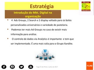 Tiago Fé de Pinho- Junho de 2017
Estratégia
Introdução do Mkt. Digital na
organização
 4 Ads Groups, 2 Search e 2 display voltado para os bolos
personalizados aniversários e variedade de pastelaria.
 Podemos ter mais Ad Groups no caso de existir mais
informação para análise.
 O controlo de dados via Analytics é importante e tem que
ser implementado. É uma mais valia para o Grupo Xandite.
 