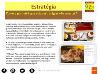 Tiago Fé de Pinho- Junho de 2017
Estratégia
Como e porquê é que estas estratégias vão resultar?
A optimização e reestruturação do website e do seu sistema
funcional será uma etapa importante, pois hoje em dia é um dos
grandes problemas a nível online no “Grupo Xandite” devido a
sua qualidade e atractividade . Portanto devemos construir um
novo website, bem estruturado e optimizado que vai nos colocar
mais tarde na primeira página de resultados dando origem
tráfego e originando novos seguidores ou clientes.
• Em geral, as pessoas gostam de informação interessante, de
forma a despertar a sua curiosidade . Criar o melhor conteúdo no
blog e nas redes sociais , é outro passo essencial para obter
resultados.
• O Google Adwords vai proporcionar uma grande ajuda inicial
de forma a promover a gama dos produtos e serviços da marca
Xandite. Os anúncios interligados com o site, com blog e tendo
um bom sistema funcional vai proporcionar um excelente
desenvolvimento na existência digital.
 
