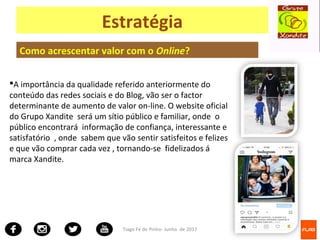Tiago Fé de Pinho- Junho de 2017
Estratégia
Como acrescentar valor com o Online?
A importância da qualidade referido anteriormente do
conteúdo das redes sociais e do Blog, vão ser o factor
determinante de aumento de valor on-line. O website oficial
do Grupo Xandite será um sítio público e familiar, onde o
público encontrará informação de confiança, interessante e
satisfatório , onde sabem que vão sentir satisfeitos e felizes
e que vão comprar cada vez , tornando-se fidelizados á
marca Xandite.
 
