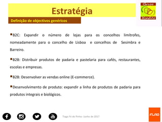Tiago Fé de Pinho- Junho de 2017
Estratégia
Definição de objectivos genéricos
B2C: Expandir o número de lojas para os concelhos limítrofes,
nomeadamente para o concelho de Lisboa e concelhos de Sesimbra e
Barreiro.
B2B: Distribuir produtos de padaria e pastelaria para cafés, restaurantes,
escolas e empresas.
B2B: Desenvolver as vendas online (E-commerce).
Desenvolvimento de produto: expandir a linha de produtos de padaria para
produtos integrais e biológicos.
 