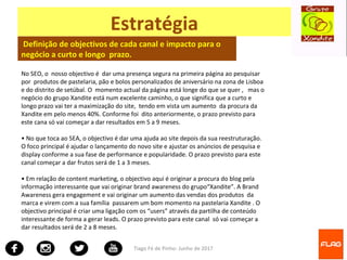 Tiago Fé de Pinho- Junho de 2017
Estratégia
Definição de objectivos de cada canal e impacto para o
negócio a curto e longo prazo.
No SEO, o nosso objectivo é dar uma presença segura na primeira página ao pesquisar
por produtos de pastelaria, pão e bolos personalizados de aniversário na zona de Lisboa
e do distrito de setúbal. O momento actual da página está longe do que se quer , mas o
negócio do grupo Xandite está num excelente caminho, o que significa que a curto e
longo prazo vai ter a maximização do site, tendo em vista um aumento da procura da
Xandite em pelo menos 40%. Conforme foi dito anteriormente, o prazo previsto para
este cana só vai começar a dar resultados em 5 a 9 meses.
• No que toca ao SEA, o objectivo é dar uma ajuda ao site depois da sua reestruturação.
O foco principal é ajudar o lançamento do novo site e ajustar os anúncios de pesquisa e
display conforme a sua fase de performance e popularidade. O prazo previsto para este
canal começar a dar frutos será de 1 a 3 meses.
• Em relação de content marketing, o objectivo aqui é originar a procura do blog pela
informação interessante que vai originar brand awareness do grupo“Xandite”. A Brand
Awareness gera engagement e vai originar um aumento das vendas dos produtos da
marca e virem com a sua família passarem um bom momento na pastelaria Xandite . O
objectivo principal é criar uma ligação com os “users” através da partilha de conteúdo
interessante de forma a gerar leads. O prazo previsto para este canal só vai começar a
dar resultados será de 2 a 8 meses.
 