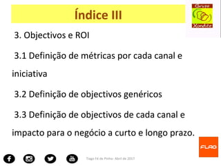 3. Objectivos e ROI
3.1 Definição de métricas por cada canal e
iniciativa
3.2 Definição de objectivos genéricos
3.3 Definição de objectivos de cada canal e
impacto para o negócio a curto e longo prazo.
Tiago Fé de Pinho- Abril de 2017
Índice III
 