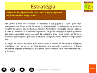 Tiago Fé de Pinho- Junho de 2017
Estratégia
Definição de objectivos de cada canal e impacto para o
negócio a curto e longo prazo.
Por último a nível do facebook é melhorar a sua página e fazer post mais
interessantes de forma a criar interesse do seu conteúdo, com objectivo de aumentar
em 20% das vendas dos produtos da Xandite. Aumentar a interacção nas suas páginas
através do aumento do número de seguidores , de gostos nas páginas e principalmente
dos posts publicados. Agora ao nível do instagram, criar uma conta , de forma a
promover por imagens a gama dos produtos e serviços de forma a trazer tráfego para o
site.
A criação de novos conteúdos mais interessantes e simples no facebook e Instagram
interligado com os novos serviços gerando um aumento engagement e brand
awareness. O prazo previsto para este canal só vai começar a dar resultados será de 2
a 10 meses.
 