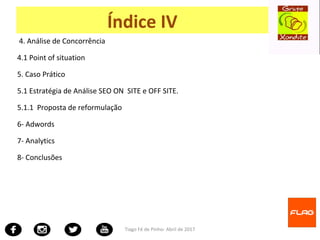 4. Análise de Concorrência
4.1 Point of situation
5. Caso Prático
5.1 Estratégia de Análise SEO ON SITE e OFF SITE.
5.1.1 Proposta de reformulação
6- Adwords
7- Analytics
8- Conclusões
Tiago Fé de Pinho- Abril de 2017
Índice IV
 