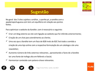 Tiago Fé de Pinho- Junho de 2017
Sugestão
 Criar um blog externo ao site com ligação ao website que foi referido anteriormente;
 Criação de um chat para atendimento ao cliente;
 Uma vez que a Xandite tem um foco de B2B invés de B2C fará todo o sentido a
criação de uma loja online com a respectiva formulação de um catalogo e de uma
newsletter;
 Aumento número de links externos relevantes , aproveitando o facto de a Xandite
ter uma fonte de trafego alta em Referels e Social;
 Harmonizar conteúdo com palavra-chave relevantes.
No geral dos 3 sites sujeitos a análise , a panike.pt ,a xandite.com e
apadariaportuguesa.com tem um equilíbrio em relação aos pontos
fortes.
Para optimizar o website da Xandite .com é necessário o seguinte:
 