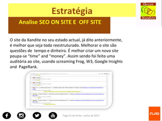 Tiago Fé de Pinho- Junho de 2017
Estratégia
Analise SEO ON SITE E OFF SITE
O site da Xandite no seu estado actual, já dito anteriormente,
é melhor que seja todo reestruturado. Melhorar o site são
questões de tempo e dinheiro. É melhor criar um novo site
poupa-se “time” and “money”. Assim sendo foi feito uma
auditória ao site, usando screaming Frog, W3, Google Insights
and PageRank.
 