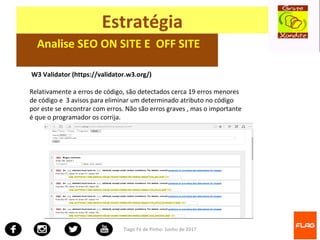 Tiago Fé de Pinho- Junho de 2017
Estratégia
Analise SEO ON SITE E OFF SITE
W3 Validator (https://validator.w3.org/)
Relativamente a erros de código, são detectados cerca 19 erros menores
de código e 3 avisos para eliminar um determinado atributo no código
por este se encontrar com erros. Não são erros graves , mas o importante
é que o programador os corrija.
 