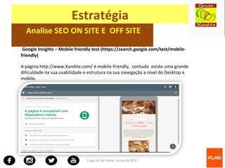 Tiago Fé de Pinho- Junho de 2017
Estratégia
Analise SEO ON SITE E OFF SITE
Google Insights – Mobile friendly test (https://search.google.com/test/mobile-
friendly)
A página http://www.Xandite.com/ é mobile-friendly, contudo existe uma grande
dificuldade na sua usabilidade e estrutura na sua navegação a nível do Desktop e
mobile.
 