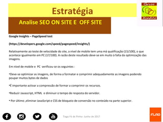 Tiago Fé de Pinho- Junho de 2017
Estratégia
Analise SEO ON SITE E OFF SITE
Google Insights – PageSpeed test
(https://developers.google.com/speed/pagespeed/insights/)
Relativamente ao teste de velocidade do site, a nível de mobile tem uma má qualificação (15/100), o que
acontece igualmente em PC (17/100). A razão deste resultado deve-se em muito à falta da optimização das
imagens.
Em nível de mobile e PC verificou-se os seguintes :
•Deve-se optimizar as imagens, de forma a formatar e comprimir adequadamente as imagens podendo
poupar muitos bytes de dados
•É importante activar a compressão de formar a comprimir os recursos.
•Reduzir Javascript, HTML e diminuir o tempo de resposta do servidor.
• Por último ,eliminar JavaScript e CSS de bloqueio de conversão no conteúdo na parte superior.
 